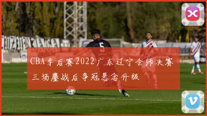 CBA季后赛2022广东辽宁会师决赛 三场鏖战后争冠悬念升级