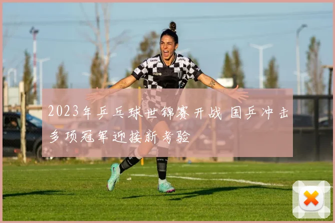 2023年乒乓球世锦赛开战 国乒冲击多项冠军迎接新考验