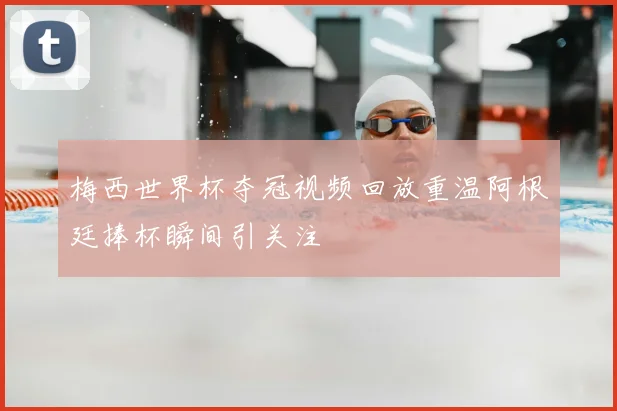 梅西世界杯夺冠视频回放重温阿根廷捧杯瞬间引关注