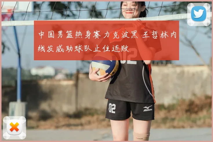 中国男篮热身赛力克波黑 王哲林内线发威助球队止住连败