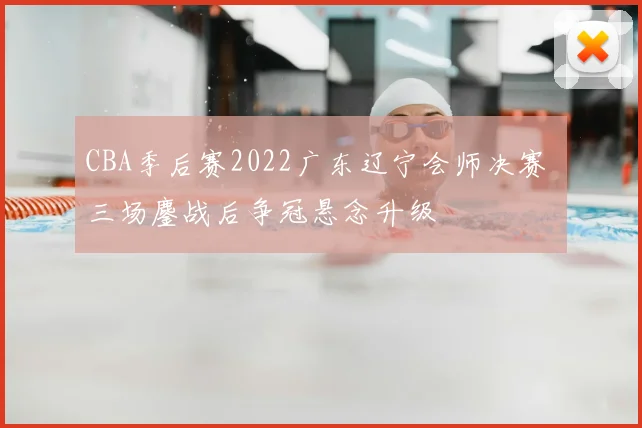 CBA季后赛2022广东辽宁会师决赛 三场鏖战后争冠悬念升级