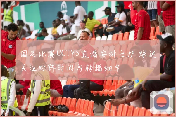 国足比赛CCTV5直播安排出炉 球迷关注对阵时间与转播细节