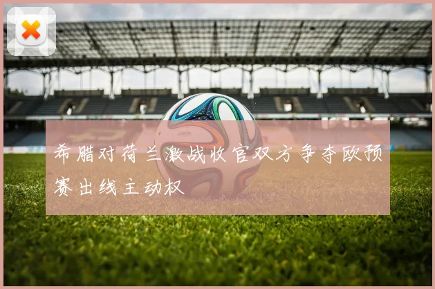 希腊对荷兰激战收官双方争夺欧预赛出线主动权