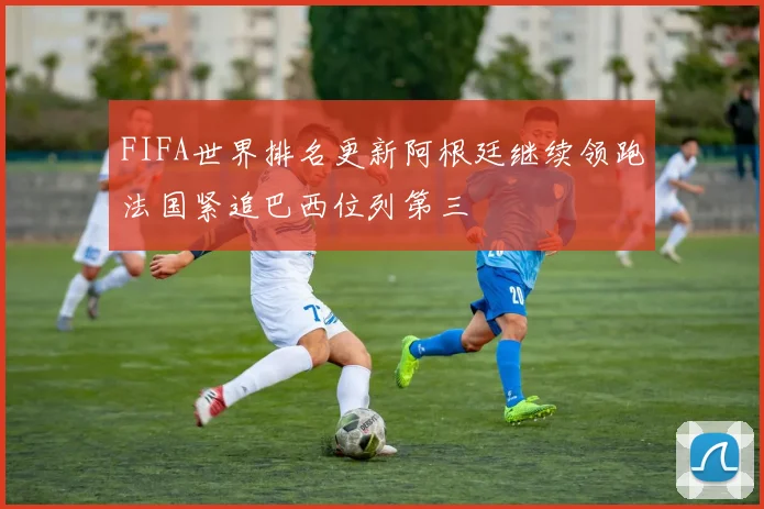 FIFA世界排名更新阿根廷继续领跑法国紧追巴西位列第三