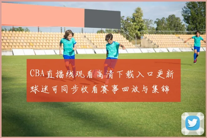 CBA直播线观看高清下载入口更新 球迷可同步收看赛事回放与集锦
