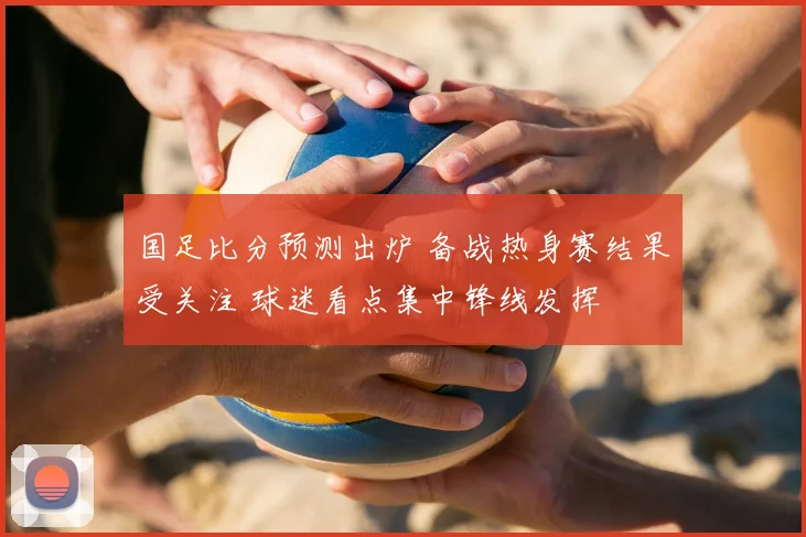 国足比分预测出炉 备战热身赛结果受关注 球迷看点集中锋线发挥