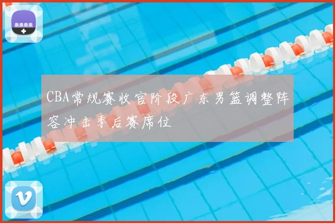 CBA常规赛收官阶段广东男篮调整阵容冲击季后赛席位