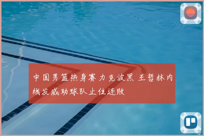 中国男篮热身赛力克波黑 王哲林内线发威助球队止住连败