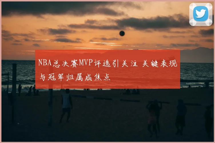 NBA总决赛MVP评选引关注 关键表现与冠军归属成焦点