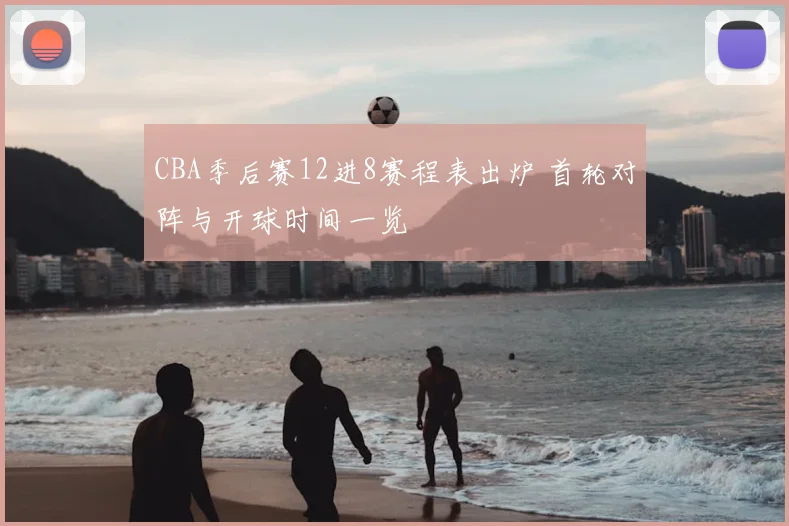 CBA季后赛12进8赛程表出炉 首轮对阵与开球时间一览