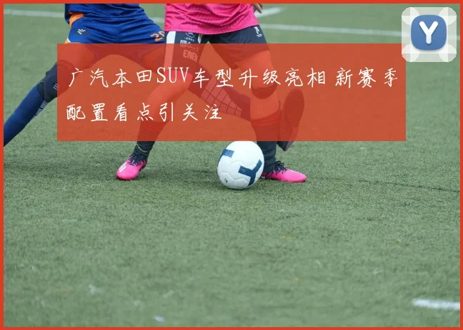 广汽本田SUV车型升级亮相 新赛季配置看点引关注
