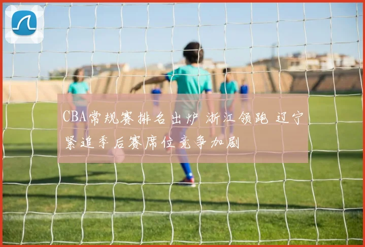 CBA常规赛排名出炉 浙江领跑 辽宁紧追季后赛席位竞争加剧