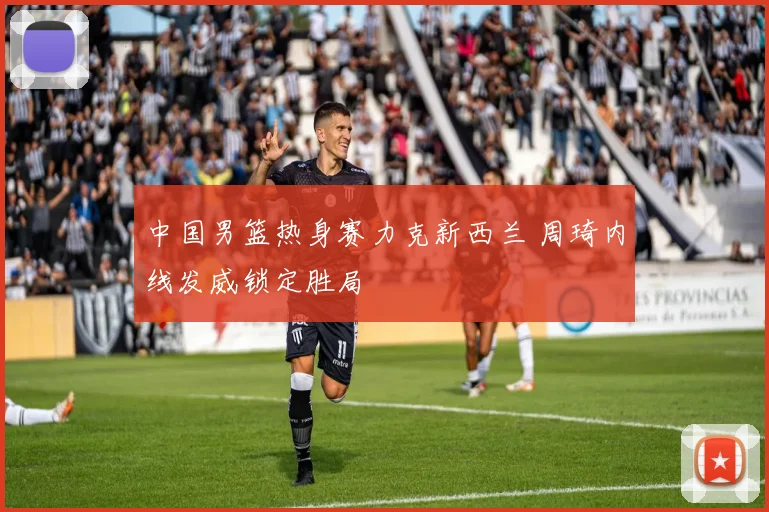 中国男篮热身赛力克新西兰 周琦内线发威锁定胜局