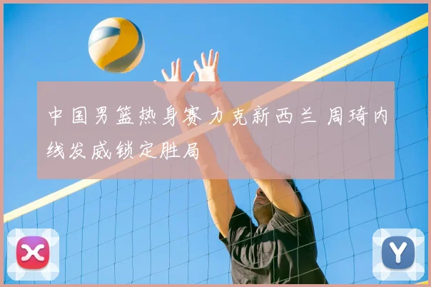 中国男篮热身赛力克新西兰 周琦内线发威锁定胜局