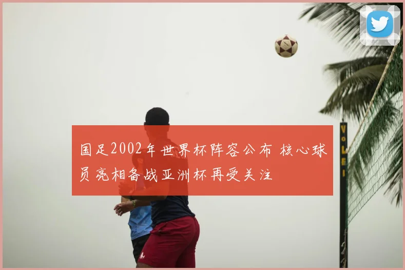 国足2002年世界杯阵容公布 核心球员亮相备战亚洲杯再受关注