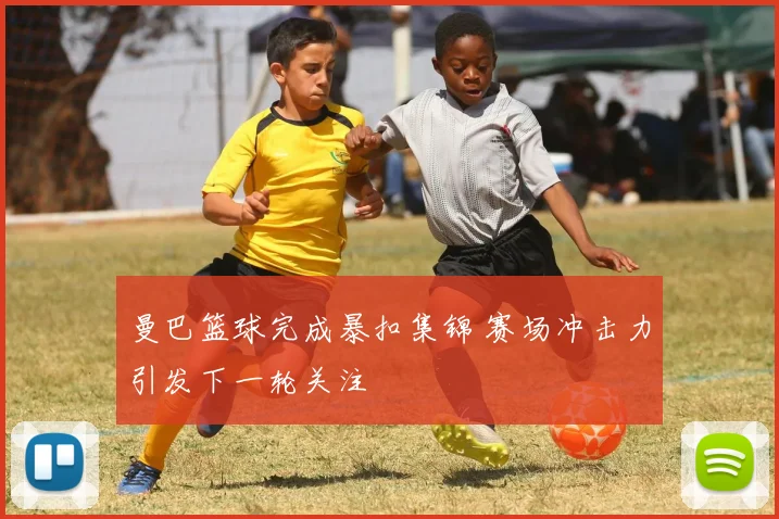 曼巴篮球完成暴扣集锦 赛场冲击力引发下一轮关注